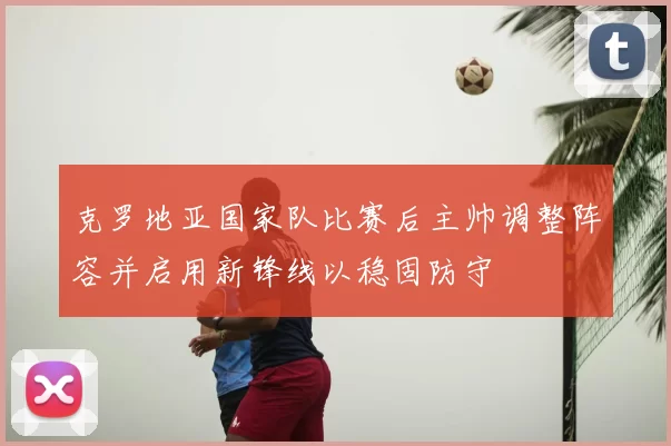 克罗地亚国家队比赛后主帅调整阵容并启用新锋线以稳固防守