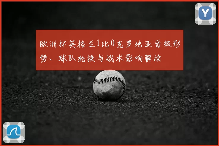 欧洲杯英格兰1比0克罗地亚晋级形势、球队轮换与战术影响解读