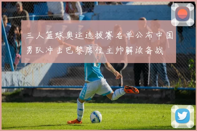 三人篮球奥运选拔赛名单公布中国男队冲击巴黎席位主帅解读备战