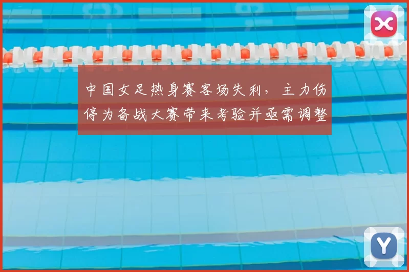 中国女足热身赛客场失利,主力伤停为备战大赛带来考验并亟需调整战术