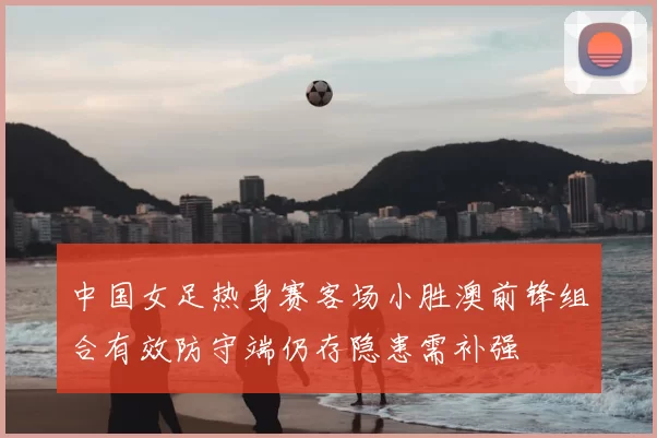 中国女足热身赛客场小胜澳前锋组合有效防守端仍存隐患需补强