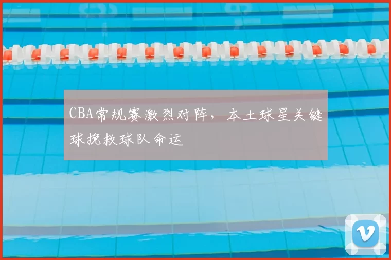 CBA常规赛激烈对阵，本土球星关键球挽救球队命运