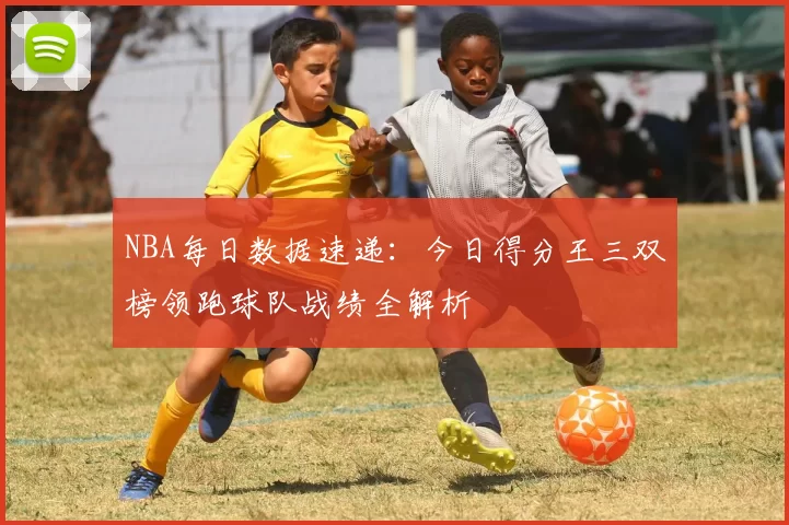 NBA每日数据速递:今日得分王三双榜领跑球队战绩全解析