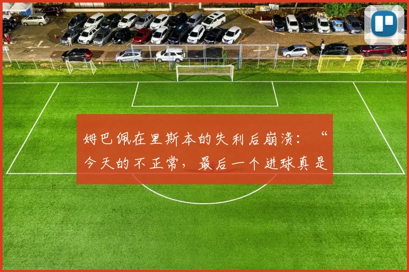 姆巴佩在里斯本的失利后崩溃：“今天的不正常，最后一个进球真是太丢人了”