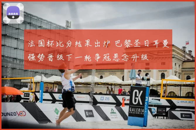 法国杯比分结果出炉 巴黎圣日耳曼强势晋级下一轮争冠悬念升级