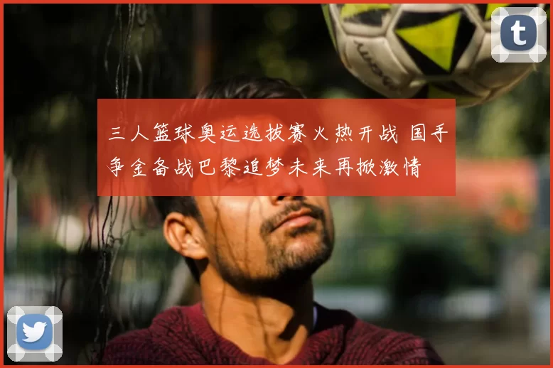 三人篮球奥运选拔赛火热开战 国手争金备战巴黎追梦未来再掀激情