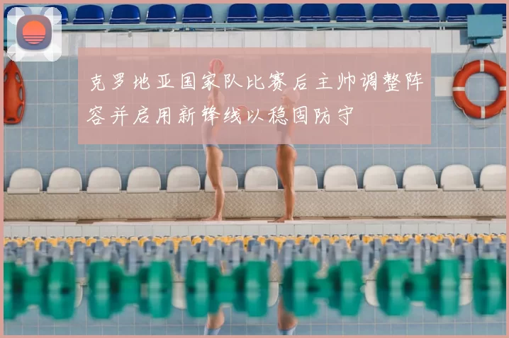 克罗地亚国家队比赛后主帅调整阵容并启用新锋线以稳固防守