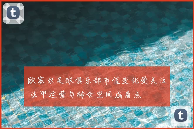 欧塞尔足球俱乐部市值变化受关注 法甲运营与转会空间成看点